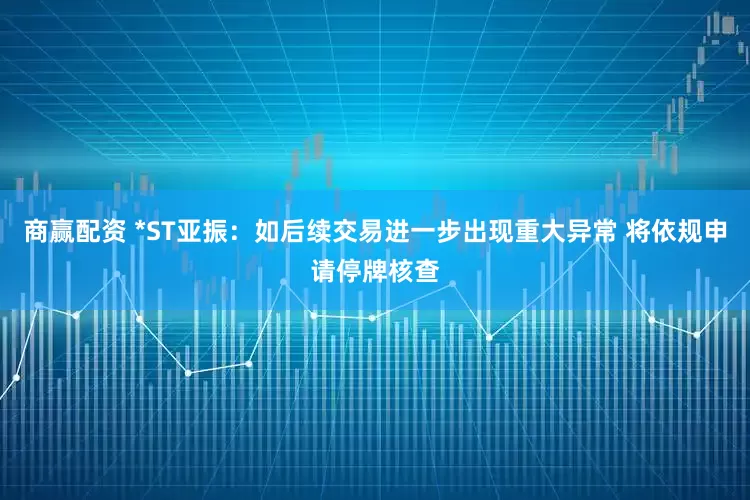 商赢配资 *ST亚振：如后续交易进一步出现重大异常 将依规申请停牌核查