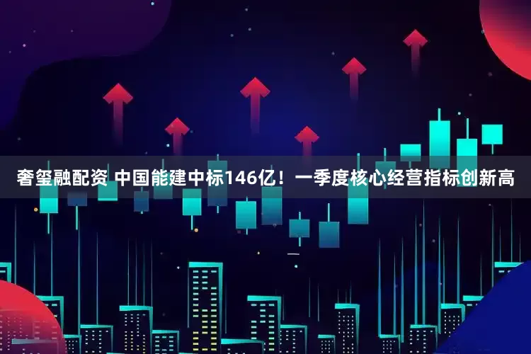奢玺融配资 中国能建中标146亿！一季度核心经营指标创新高