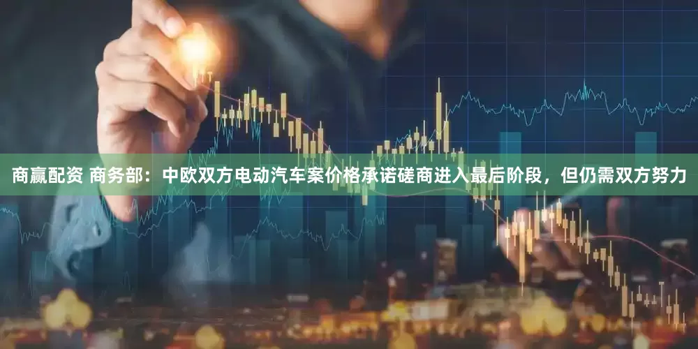 商赢配资 商务部：中欧双方电动汽车案价格承诺磋商进入最后阶段，但仍需双方努力