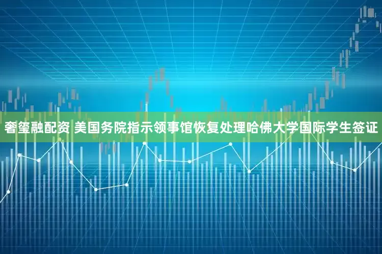 奢玺融配资 美国务院指示领事馆恢复处理哈佛大学国际学生签证