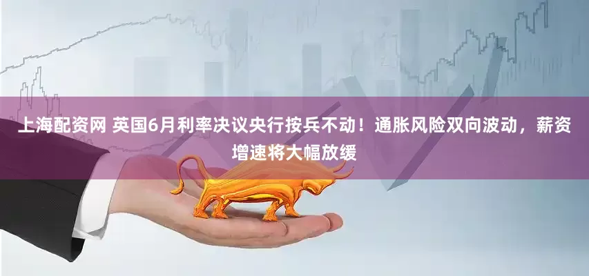 上海配资网 英国6月利率决议央行按兵不动！通胀风险双向波动，薪资增速将大幅放缓