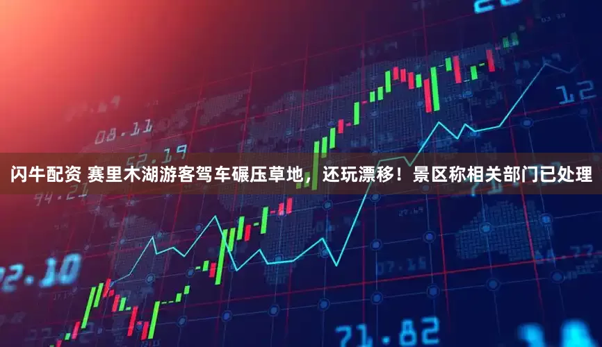 闪牛配资 赛里木湖游客驾车碾压草地，还玩漂移！景区称相关部门已处理