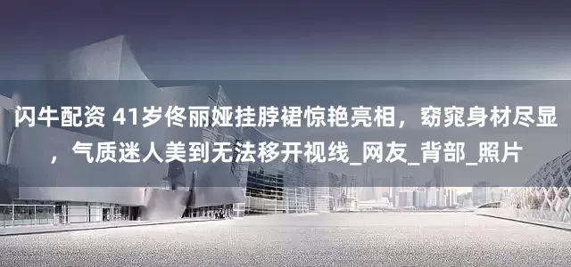 闪牛配资 41岁佟丽娅挂脖裙惊艳亮相，窈窕身材尽显，气质迷人美到无法移开视线_网友_背部_照片