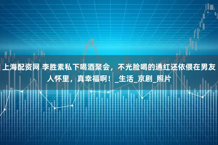 上海配资网 李胜素私下喝酒聚会，不光脸喝的通红还依偎在男友人怀里，真幸福啊！_生活_京剧_照片