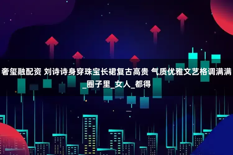 奢玺融配资 刘诗诗身穿珠宝长裙复古高贵 气质优雅文艺格调满满_圈子里_女人_都得