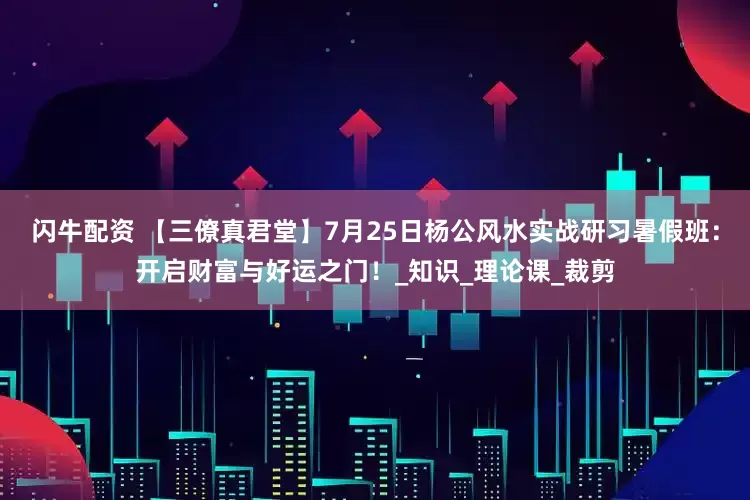 闪牛配资 【三僚真君堂】7月25日杨公风水实战研习暑假班：开启财富与好运之门！_知识_理论课_裁剪