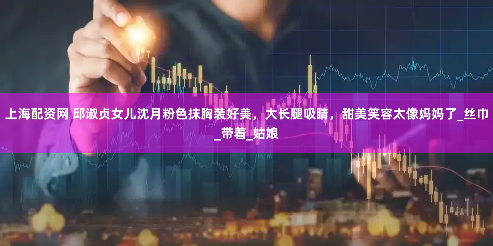 上海配资网 邱淑贞女儿沈月粉色抹胸装好美，大长腿吸睛，甜美笑容太像妈妈了_丝巾_带着_姑娘