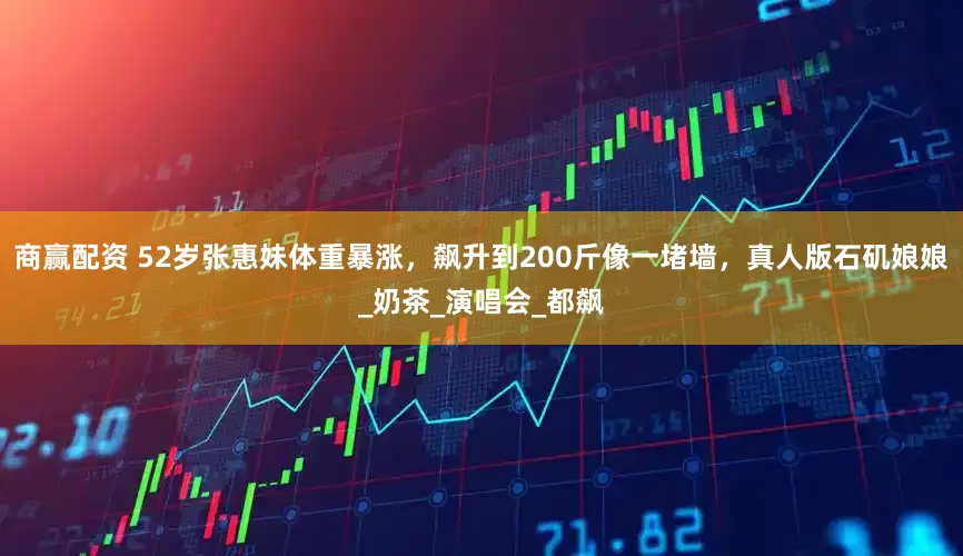 商赢配资 52岁张惠妹体重暴涨，飙升到200斤像一堵墙，真人版石矶娘娘_奶茶_演唱会_都飙
