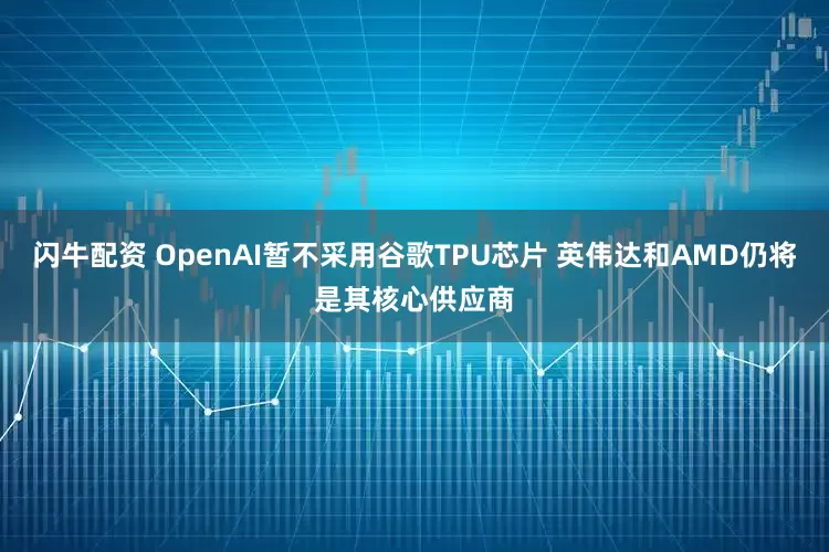 闪牛配资 OpenAI暂不采用谷歌TPU芯片 英伟达和AMD仍将是其核心供应商