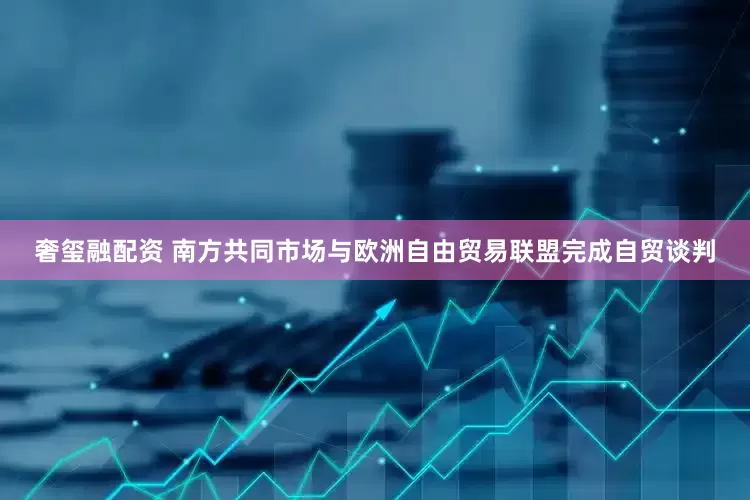 奢玺融配资 南方共同市场与欧洲自由贸易联盟完成自贸谈判