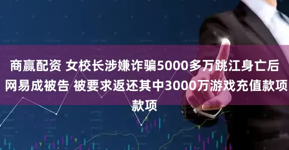 商赢配资 女校长涉嫌诈骗5000多万跳江身亡后 网易成被告 被要求返还其中3000万游戏充值款项
