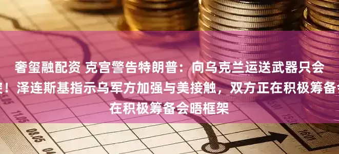 奢玺融配资 克宫警告特朗普：向乌克兰运送武器只会延长冲突！泽连斯基指示乌军方加强与美接触，双方正在积极筹备会晤框架