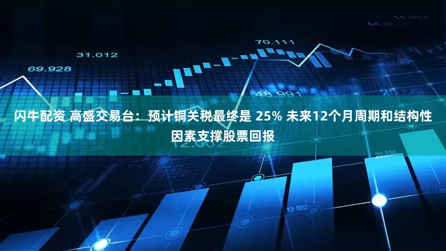 闪牛配资 高盛交易台：预计铜关税最终是 25% 未来12个月周期和结构性因素支撑股票回报