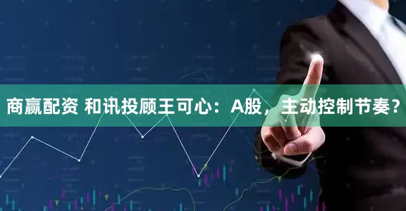 商赢配资 和讯投顾王可心：A股，主动控制节奏？