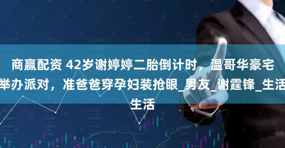 商赢配资 42岁谢婷婷二胎倒计时，温哥华豪宅举办派对，准爸爸穿孕妇装抢眼_男友_谢霆锋_生活