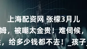 上海配资网 张檬3月儿子便血怪保姆，被嘲太金贵！难伺候，给多少钱都不去！_孩子_网友_问题