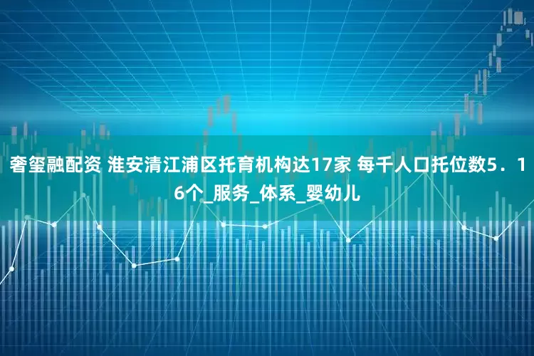 奢玺融配资 淮安清江浦区托育机构达17家 每千人口托位数5．16个_服务_体系_婴幼儿