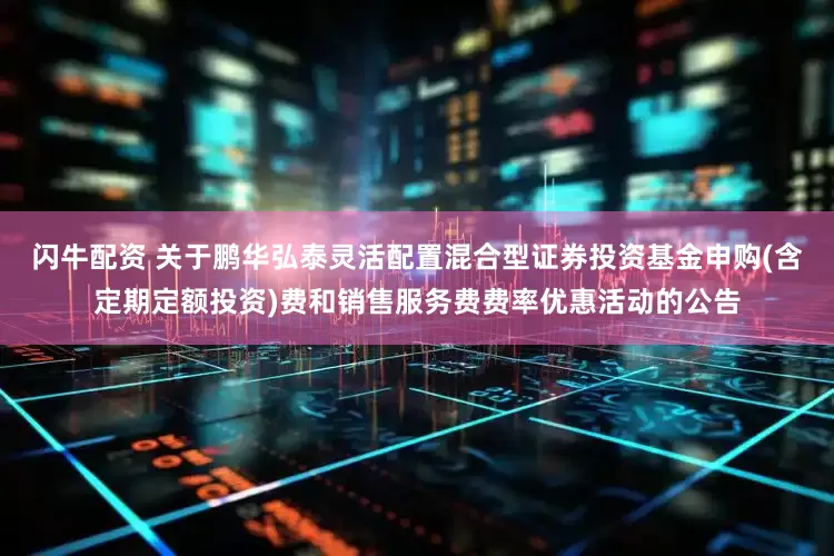 闪牛配资 关于鹏华弘泰灵活配置混合型证券投资基金申购(含定期定额投资)费和销售服务费费率优惠活动的公告