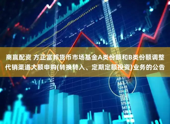 商赢配资 方正富邦货币市场基金A类份额和B类份额调整代销渠道大额申购(转换转入、定期定额投资)业务的公告