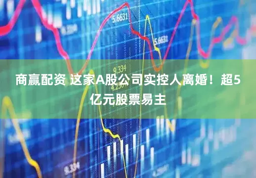商赢配资 这家A股公司实控人离婚！超5亿元股票易主