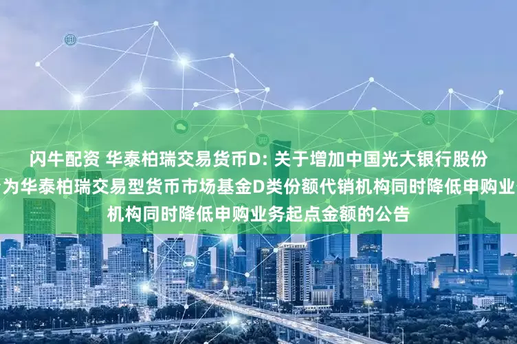 闪牛配资 华泰柏瑞交易货币D: 关于增加中国光大银行股份有限公司同业平台为华泰柏瑞交易型货币市场基金D类份额代销机构同时降低申购业务起点金额的公告