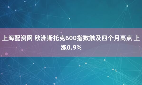 上海配资网 欧洲斯托克600指数触及四个月高点 上涨0.9%