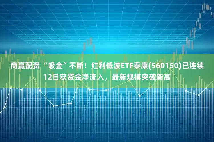 商赢配资 “吸金”不断！红利低波ETF泰康(560150)已连续12日获资金净流入，最新规模突破新高