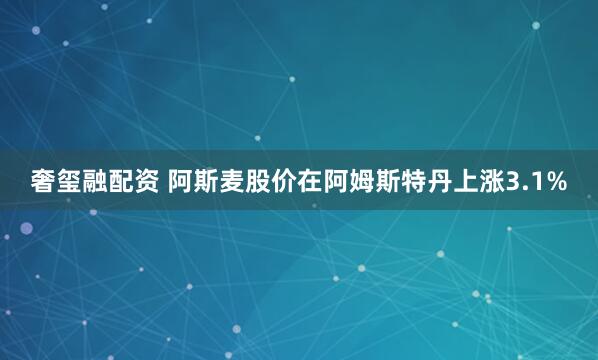 奢玺融配资 阿斯麦股价在阿姆斯特丹上涨3.1%