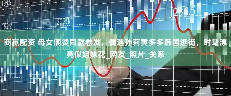 商赢配资 母女俩烫同款卷发，偶遇孙莉黄多多韩国逛街，时髦漂亮似姐妹花_网友_照片_关系