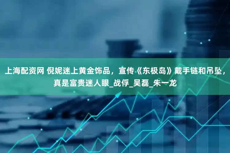 上海配资网 倪妮迷上黄金饰品，宣传《东极岛》戴手链和吊坠，真是富贵迷人眼_战俘_吴磊_朱一龙