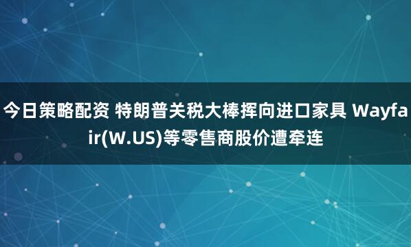 今日策略配资 特朗普关税大棒挥向进口家具 Wayfair(W.US)等零售商股价遭牵连