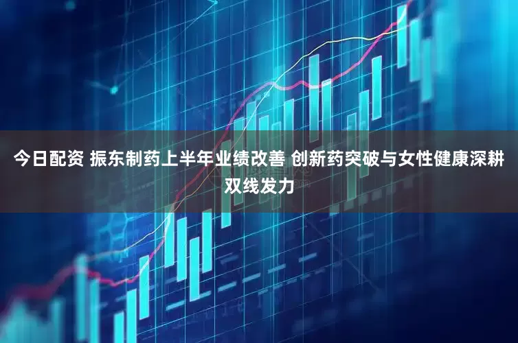今日配资 振东制药上半年业绩改善 创新药突破与女性健康深耕双线发力