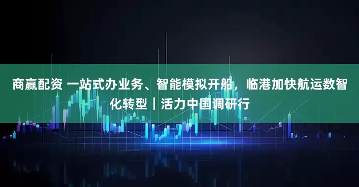 商赢配资 一站式办业务、智能模拟开船，临港加快航运数智化转型｜活力中国调研行