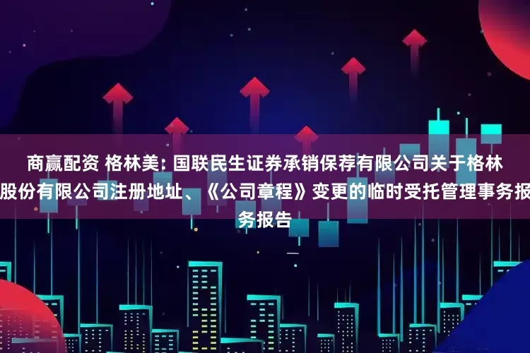 商赢配资 格林美: 国联民生证券承销保荐有限公司关于格林美股份有限公司注册地址、《公司章程》变更的临时受托管理事务报告