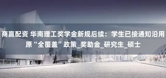 商赢配资 华南理工奖学金新规后续：学生已接通知沿用原“全覆盖”政策_奖助金_研究生_硕士