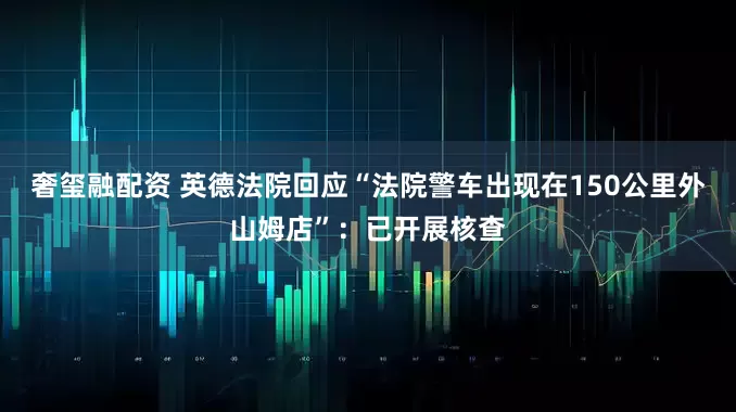 奢玺融配资 英德法院回应“法院警车出现在150公里外山姆店”：已开展核查
