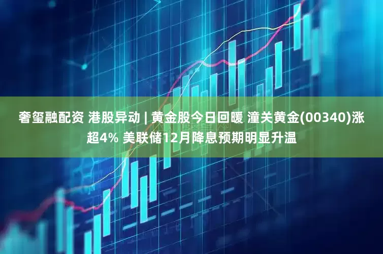 奢玺融配资 港股异动 | 黄金股今日回暖 潼关黄金(00340)涨超4% 美联储12月降息预期明显升温