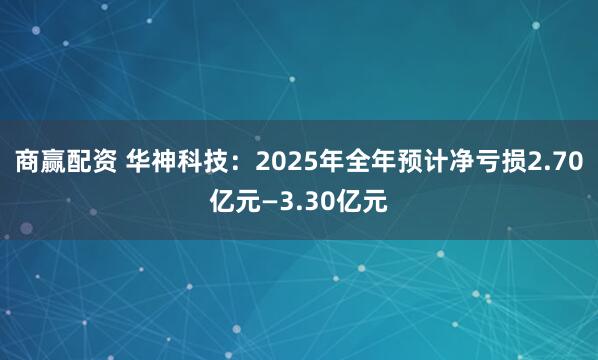 商赢配资 华神科技：2025年全年预计净亏损2.70亿元—3.30亿元